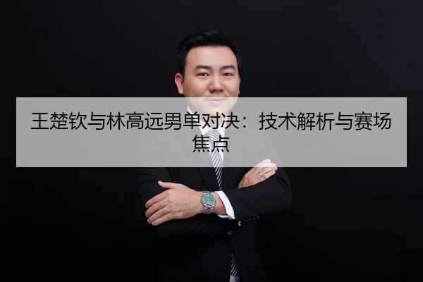王楚钦与林高远男单对决：技术解析与赛场焦点